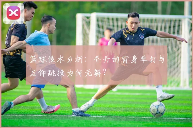 篮球技术分析：乔丹的背身单打与后仰跳投为何无解？