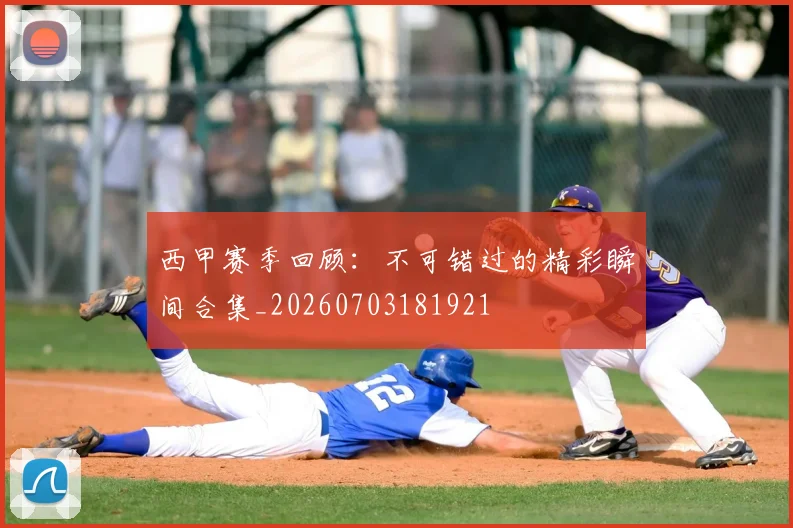 西甲赛季回顾:不可错过的精彩瞬间合集_20260703181921