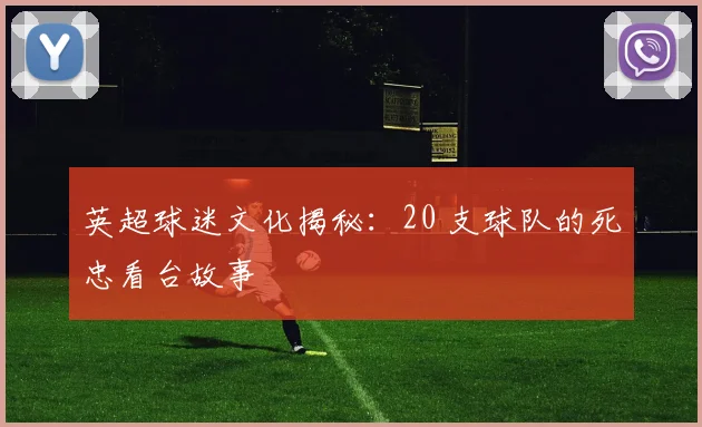 英超球迷文化揭秘：20 支球队的死忠看台故事