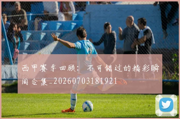 西甲赛季回顾:不可错过的精彩瞬间合集_20260703181921