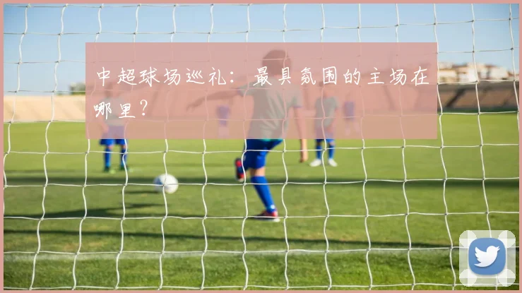 中超球场巡礼：最具氛围的主场在哪里？