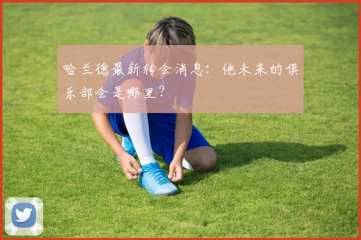 哈兰德最新转会消息：他未来的俱乐部会是哪里？