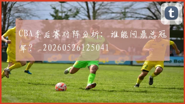 CBA季后赛对阵分析:谁能问鼎总冠军?_20260526125041