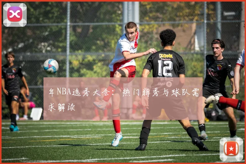 年NBA选秀大会：热门新秀与球队需求解读