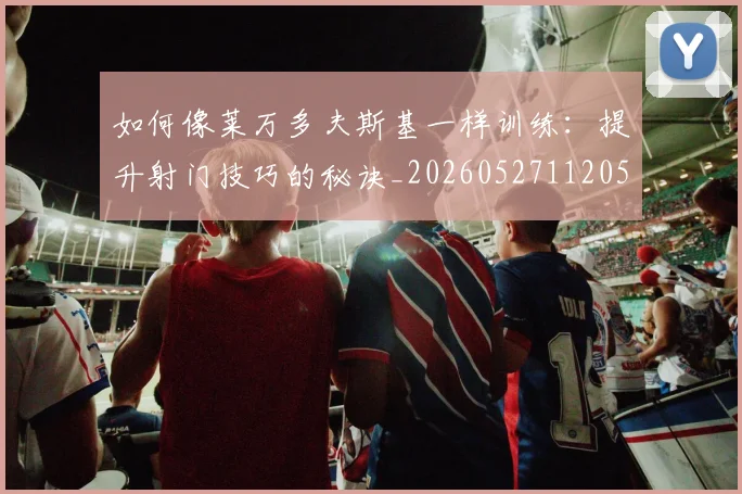 如何像莱万多夫斯基一样训练：提升射门技巧的秘诀_20260527112050
