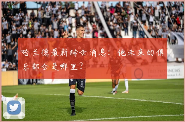 哈兰德最新转会消息：他未来的俱乐部会是哪里？