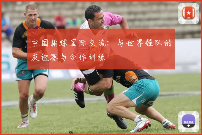 中国排球国际交流：与世界强队的友谊赛与合作训练
