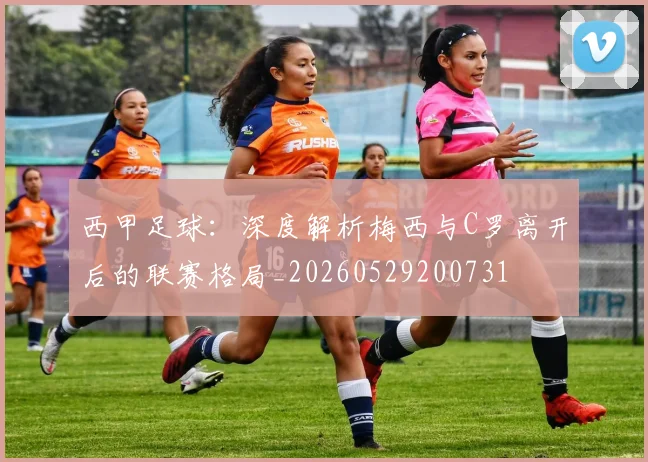 西甲足球：深度解析梅西与C罗离开后的联赛格局_20260529200731