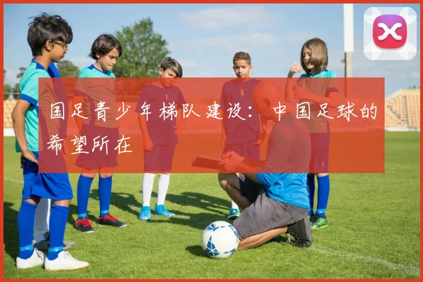 国足青少年梯队建设：中国足球的希望所在