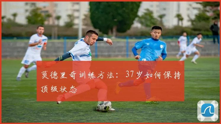 莫德里奇训练方法:37岁如何保持顶级状态
