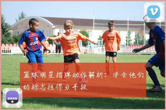 篮球明星招牌动作解析：学会他们的标志性得分手段