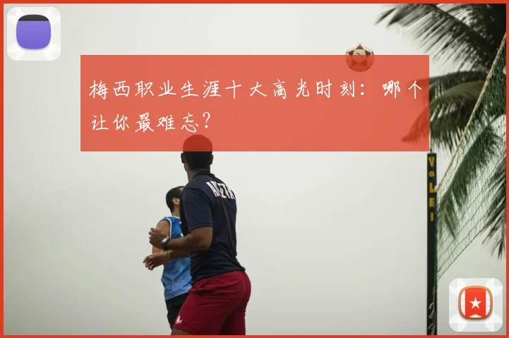 梅西职业生涯十大高光时刻:哪个让你最难忘?