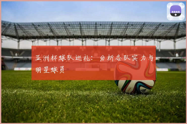 亚洲杯球队巡礼：分析各队实力与明星球员