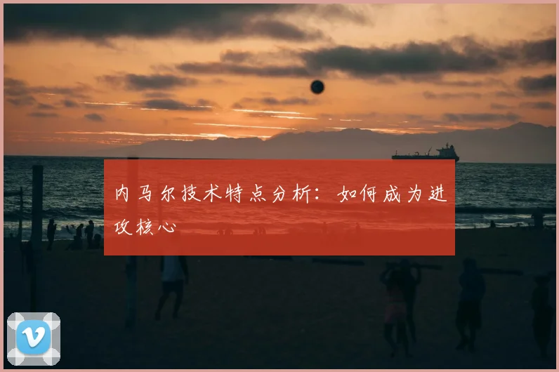 内马尔技术特点分析：如何成为进攻核心