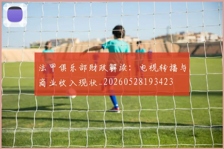 法甲俱乐部财政解读：电视转播与商业收入现状_20260528193423