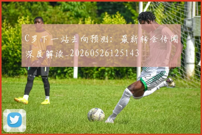 C罗下一站去向预测：最新转会传闻深度解读_20260526125143