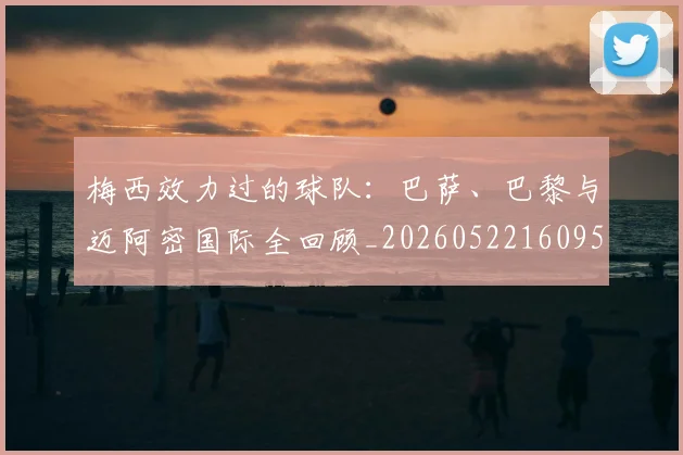 梅西效力过的球队：巴萨、巴黎与迈阿密国际全回顾_20260522160959