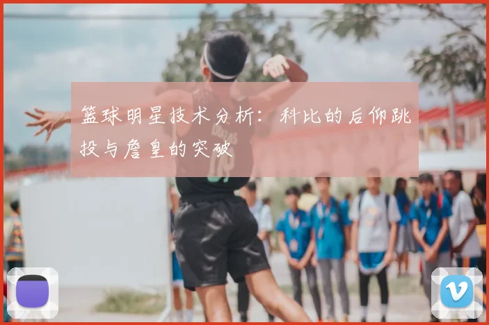 篮球明星技术分析：科比的后仰跳投与詹皇的突破