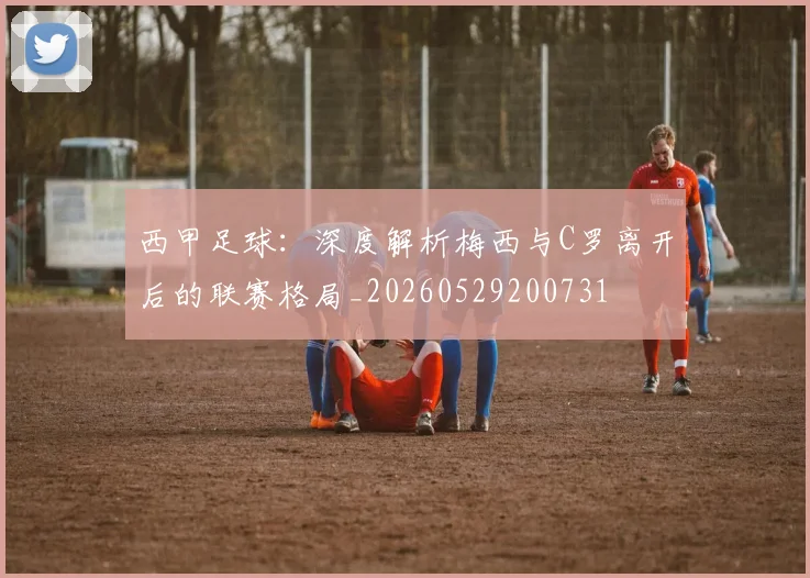 西甲足球：深度解析梅西与C罗离开后的联赛格局_20260529200731
